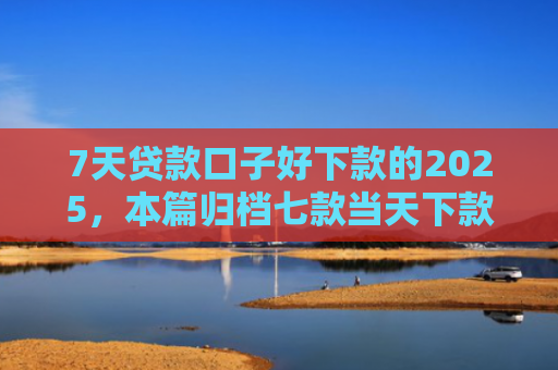 7天贷款口子好下款的2025，本篇归档七款当天下款网贷新口子