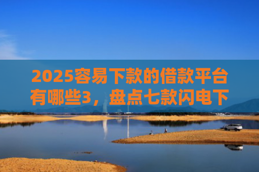 2025容易下款的借款平台有哪些3，盘点七款闪电下款的网贷口子