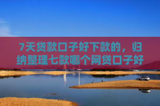 7天贷款口子好下款的，归纳整理七款哪个网贷口子好下款多