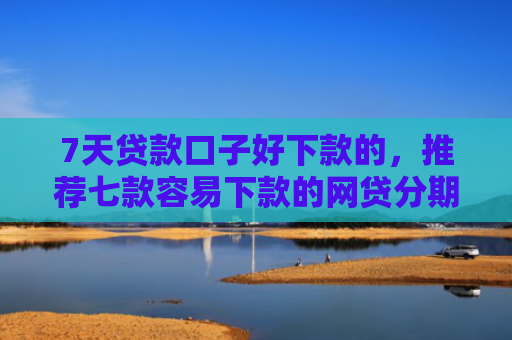 7天贷款口子好下款的，推荐七款容易下款的网贷分期口子