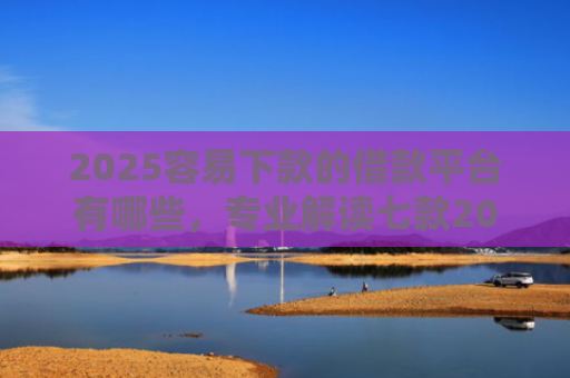 2025容易下款的借款平台有哪些，专业解读七款2025年网贷下款口子