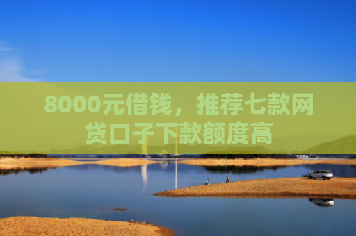 8000元借钱，推荐七款网贷口子下款额度高