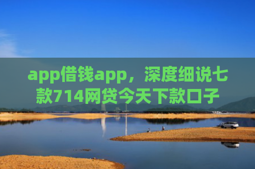 app借钱app，深度细说七款714网贷今天下款口子