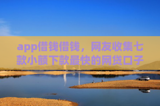 app借钱借钱，网友收集七款小额下款最快的网贷口子