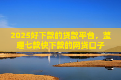 2025好下款的贷款平台，整理七款快下款的网贷口子