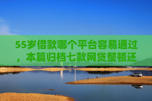 55岁借款哪个平台容易通过，本篇归档七款网贷整顿还能下款的口子