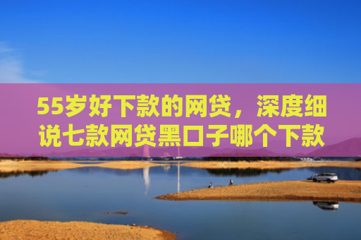 55岁好下款的网贷，深度细说七款网贷黑口子哪个下款快点