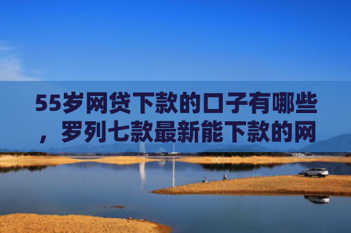 55岁网贷下款的口子有哪些，罗列七款最新能下款的网贷口子