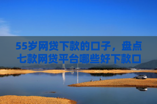 55岁网贷下款的口子，盘点七款网贷平台哪些好下款口子