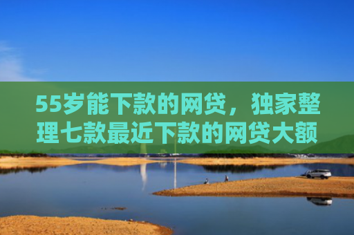 55岁能下款的网贷，独家整理七款最近下款的网贷大额口子