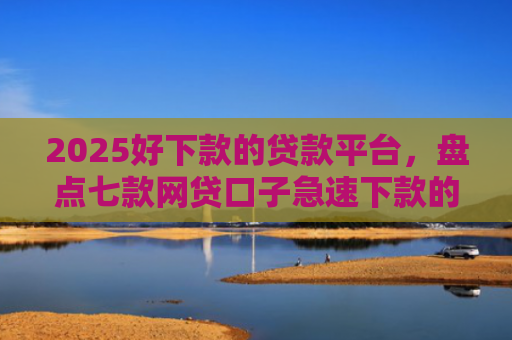 2025好下款的贷款平台，盘点七款网贷口子急速下款的