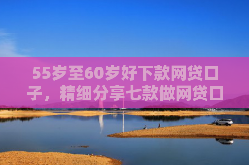 55岁至60岁好下款网贷口子，精细分享七款做网贷口子下款合法吗