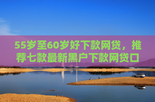 55岁至60岁好下款网贷，推荐七款最新黑户下款网贷口子