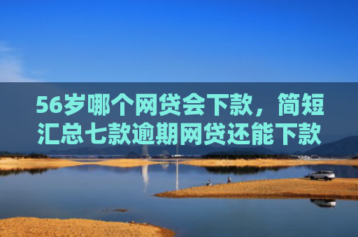 56岁哪个网贷会下款，简短汇总七款逾期网贷还能下款的口子