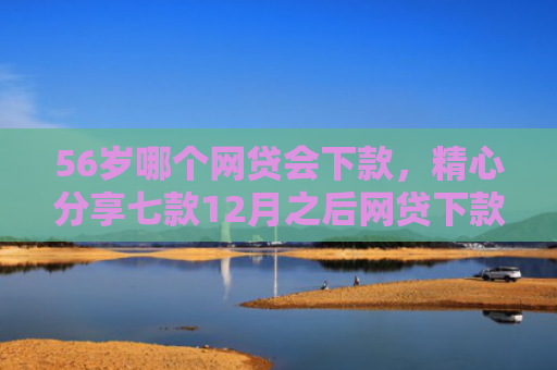 56岁哪个网贷会下款，精心分享七款12月之后网贷下款口子