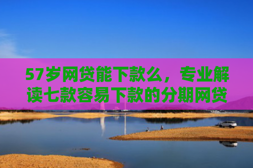 57岁网贷能下款么，专业解读七款容易下款的分期网贷口子
