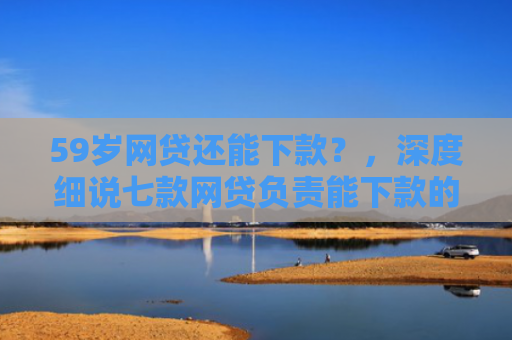 59岁网贷还能下款？，深度细说七款网贷负责能下款的口子