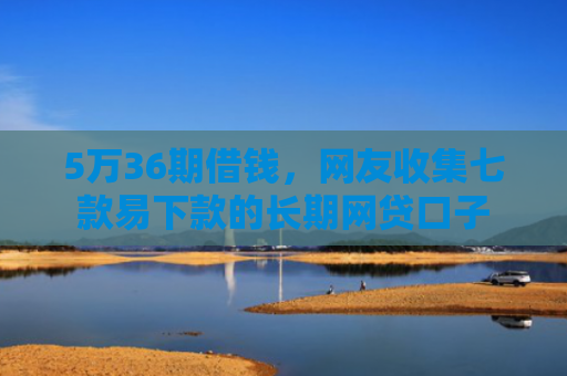 5万36期借钱，网友收集七款易下款的长期网贷口子