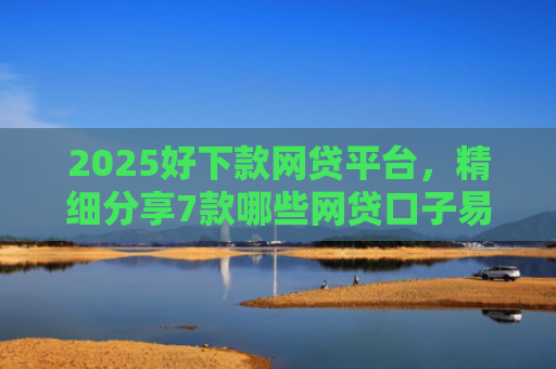 2025好下款网贷平台，精细分享7款哪些网贷口子易下款