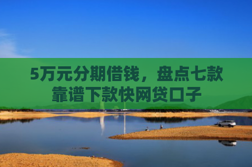 5万元分期借钱，盘点七款靠谱下款快网贷口子
