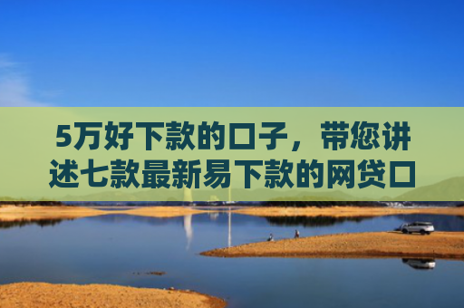 5万好下款的口子，带您讲述七款最新易下款的网贷口子