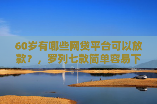 60岁有哪些网贷平台可以放款？，罗列七款简单容易下款的网贷口子