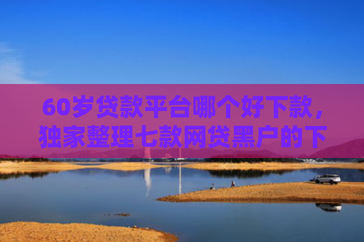 60岁贷款平台哪个好下款，独家整理七款网贷黑户的下款大额口子