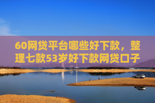 60网贷平台哪些好下款，整理七款53岁好下款网贷口子