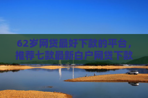 62岁网贷最好下款的平台，推荐七款最新白户网贷下款口子