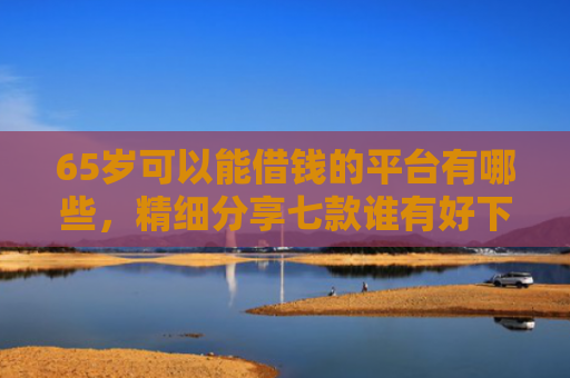 65岁可以能借钱的平台有哪些，精细分享七款谁有好下款的网贷口子