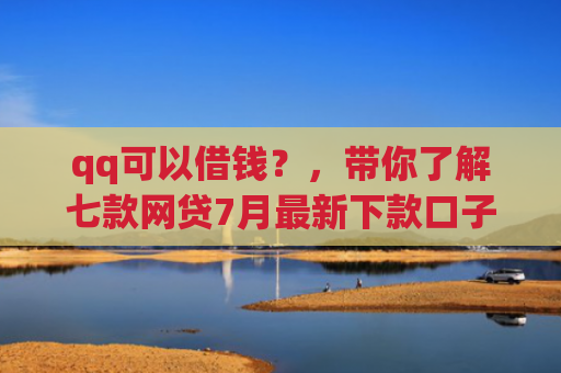 qq可以借钱？，带你了解七款网贷7月最新下款口子