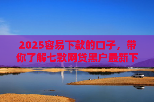 2025容易下款的口子，带你了解七款网贷黑户最新下款口子