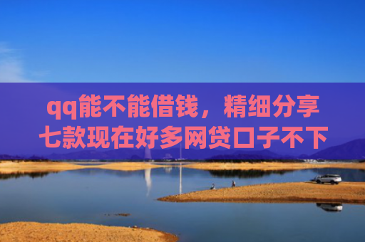 qq能不能借钱，精细分享七款现在好多网贷口子不下款