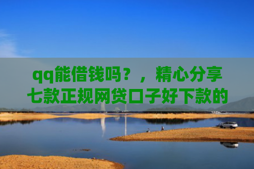 qq能借钱吗？，精心分享七款正规网贷口子好下款的
