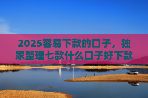 2025容易下款的口子，独家整理七款什么口子好下款网贷