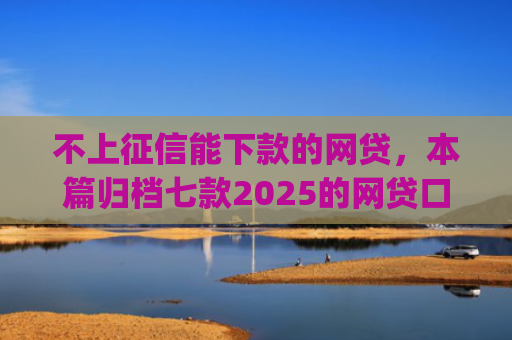 不上征信能下款的网贷，本篇归档七款2025的网贷口子app强制强下款