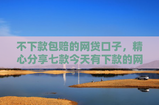 不下款包赔的网贷口子，精心分享七款今天有下款的网贷口子吗