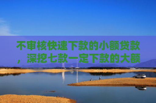 不审核快速下款的小额贷款，深挖七款一定下款的大额网贷口子