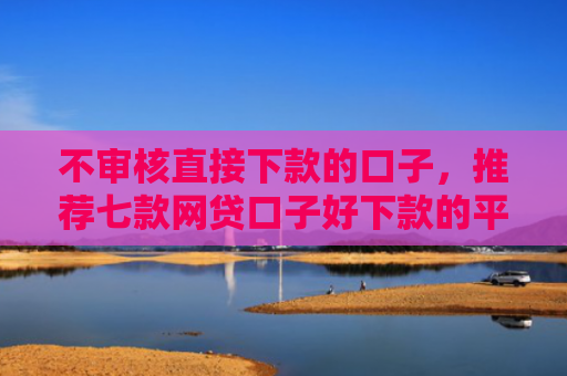不审核直接下款的口子，推荐七款网贷口子好下款的平台是哪个