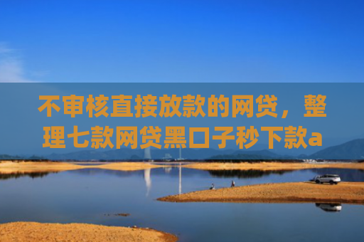 不审核直接放款的网贷，整理七款网贷黑口子秒下款app有哪些