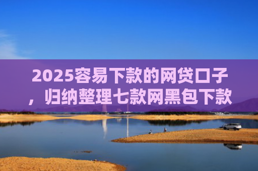 2025容易下款的网贷口子，归纳整理七款网黑包下款的网贷口子