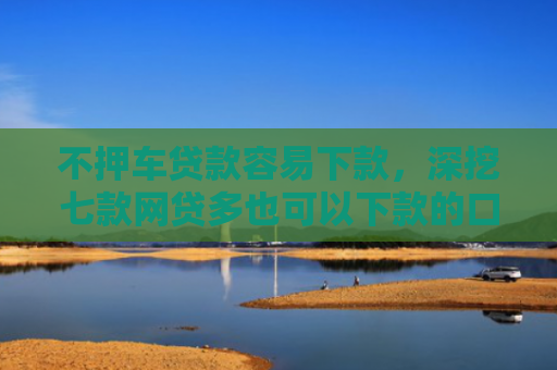 不押车贷款容易下款，深挖七款网贷多也可以下款的口子