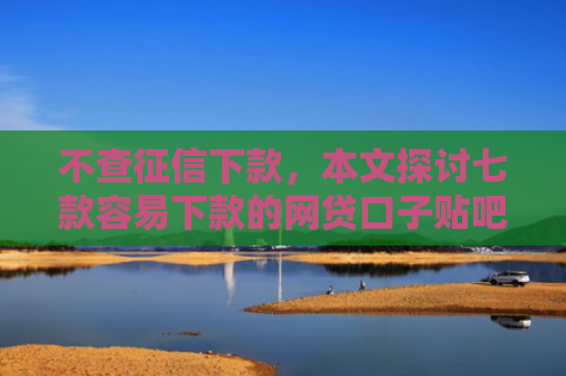 不查征信下款，本文探讨七款容易下款的网贷口子贴吧