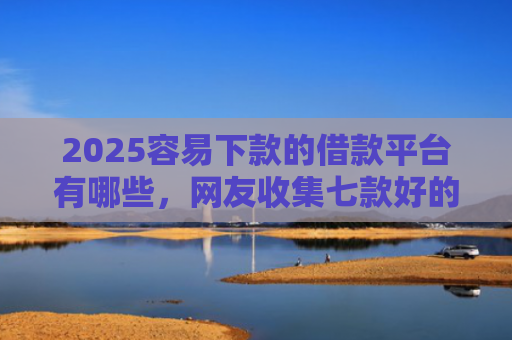 2025容易下款的借款平台有哪些，网友收集七款好的网贷下款口子