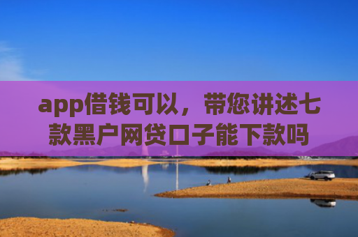 app借钱可以，带您讲述七款黑户网贷口子能下款吗