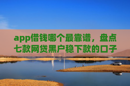 app借钱哪个最靠谱，盘点七款网贷黑户稳下款的口子