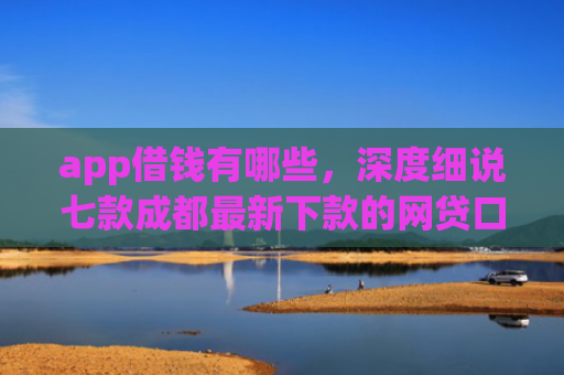 app借钱有哪些，深度细说七款成都最新下款的网贷口子