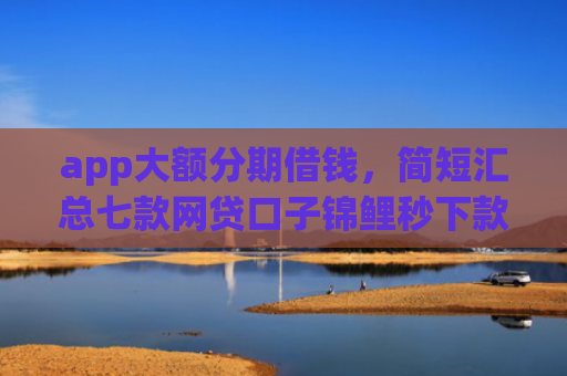 app大额分期借钱，简短汇总七款网贷口子锦鲤秒下款吗