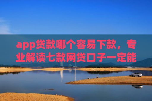 app贷款哪个容易下款，专业解读七款网贷口子一定能下款