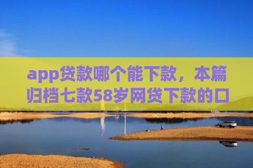 app贷款哪个能下款，本篇归档七款58岁网贷下款的口子